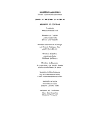 MINISTÉRIO DAS CIDADES
Ministro Marcio Fortes de Almeida
CONSELHO NACIONAL DE TRÂNSITO
MEMBROS DO CONTRAN
Presidente
Alfredo Peres da Silva
Ministério da Cidades
Luiz Carlos Bertotto
Elcione Diniz Macedo
Ministério da Ciência e Tecnologia
Luiz Antonio Rodrigues Elias
José Antonio Silvério
Ministério da Defesa
João Paulo Syllos
Rui Cesar da Silveira
Ministério da Educação
Rodrigo Lamego de Teixeira Soares
Carlos Alberto Ribeiro de Xavier
Ministério do Meio Ambiente
Ruy de Góes Leite de Barros
Carlos Alberto Ferreira dos Santos
Ministério da Saúde
Valter Chaves Costa
Deborah Carvalho Malta
Ministério dos Transportes
Edson Dias Gonçalves
Waldemar Fini Junior
 