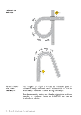 36 Sinais de Advertência – Curvas horizontais
Exemplos de
aplicação
Relacionamento
com outras
sinalizações
Nas situações que exijam a redução de velocidade, pode ser
utilizada sinalização conforme critérios estabelecidos nos Manuais
de Sinalização Horizontal e Vertical de Regulamentação.
Quando necessário, podem ser utilizados dispositivos auxiliares,
previstos em resolução vigente do CONTRAN que trata de
sinalização de trânsito.
 