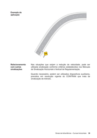Sinais de Advertência – Curvas horizontais 39
Exemplo de
aplicação
Relacionamento
com outras
sinalizações
Nas situações que exijam a redução de velocidade, pode ser
utilizada sinalização conforme critérios estabelecidos nos Manuais
de Sinalização Horizontal e Vertical de Regulamentação.
Quando necessário, podem ser utilizados dispositivos auxiliares,
previstos em resolução vigente do CONTRAN que trata de
sinalização de trânsito.
 