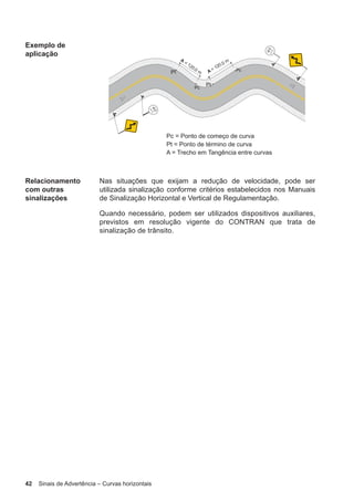 42 Sinais de Advertência – Curvas horizontais
Exemplo de
aplicação
Relacionamento
com outras
sinalizações
Nas situações que exijam a redução de velocidade, pode ser
utilizada sinalização conforme critérios estabelecidos nos Manuais
de Sinalização Horizontal e Vertical de Regulamentação.
Quando necessário, podem ser utilizados dispositivos auxiliares,
previstos em resolução vigente do CONTRAN que trata de
sinalização de trânsito.
 