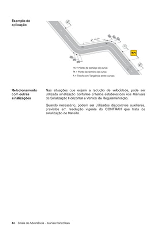 44 Sinais de Advertência – Curvas horizontais
Exemplo de
aplicação
Relacionamento
com outras
sinalizações
Nas situações que exijam a redução de velocidade, pode ser
utilizada sinalização conforme critérios estabelecidos nos Manuais
de Sinalização Horizontal e Vertical de Regulamentação.
Quando necessário, podem ser utilizados dispositivos auxiliares,
previstos em resolução vigente do CONTRAN que trata de
sinalização de trânsito.
 