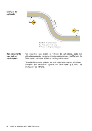 46 Sinais de Advertência – Curvas horizontais
Exemplo de
aplicação
Relacionamento
com outras
sinalizações
Nas situações que exijam a redução de velocidade, pode ser
utilizada sinalização conforme critérios estabelecidos nos Manuais de
Sinalização Horizontal e Vertical de Regulamentação.
Quando necessário, podem ser utilizados dispositivos auxiliares,
previstos em resolução vigente do CONTRAN que trata de
sinalização de trânsito.
 