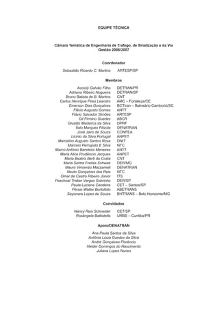 EQUIPE TÉCNICA
Câmara Temática de Engenharia de Trafego, de Sinalização e da Via
Gestão 2006/2007
Coordenador
Sebastião Ricardo C. Martins ARTESP/SP
Membros
Accioly Galvão Filho DETRAN/PR
Adriana Ribeiro Nogueira DETRAN/SP
Bruno Batista de B. Martins CNT
Carlos Henrique Pires Leandro AMC – Fortaleza/CE
Emerson Dias Gonçalves BCTtran – Balneário Camboriú/SC
Flávio Augusto Gomes ANTT
Flávio Salvador Simões ARTESP
Gil Firmino Guedes ABCR
Givaldo Medeiros da Silva DPRF
Ítalo Marques Filizola DENATRAN
José Jairo de Souza CONFEA
Licinio da Silva Portugal ANPET
Marcelino Augusto Santos Rosa DNIT
Marcelo Perrupato E Silva NTC
Marco Antônio Bandeira Menezes ANTT
Maria Alice Prudêncio Jacques ANPET
Maria Beatriz Berti da Costa CNT
Maria Selma Freitas Schwab DER/MG
Mauro Vincenzo Mazzamati DENATRAN
Neuto Gonçalves dos Reis NTC
Omar de Castro Ribeiro Júnior ITS
Paschoal Tristan Vargas Sobrinho DER/SP
Paula Luciene Candeira CET – Santos/SP
Pérsio Walter Bortolloto ABETRANS
Sayonara Lopes de Souza BHTRANS – Belo Horizonte/MG
Convidados
Nancy Reis Schneider CET/SP
Rosângela Battistella URBS – Curitiba/PR
Apoio/DENATRAN
Ana Paula Santos da Silva
Antônia Lúcia Guedes da Silva
André Gonçalves Florêncio
Helder Domingos do Nascimento
Juliana Lopes Nunes
 