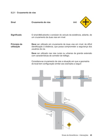 Sinais de Advertência – Interseções 49
5.2.1 Cruzamento de vias
Sinal Cruzamento de vias A-6
Significado O sinal A-6 adverte o condutor do veículo da existência, adiante, de
um cruzamento de duas vias em nível.
Princípio de
utilização
Deve ser utilizado em cruzamento de duas vias em nível, de difícil
identificação à distância, que possa comprometer a segurança dos
usuários da via.
Deve ser utilizado nas vias rurais ou urbanas de grande extensão
com características de corredor de tráfego.
Considera-se cruzamento de vias a situação em que a geometria
do local tem configuração similar aos exemplos a seguir:
 
