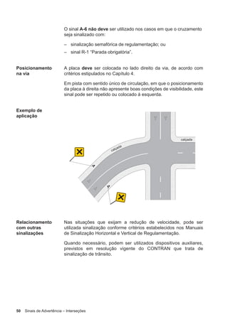 50 Sinais de Advertência – Interseções
O sinal A-6 não deve ser utilizado nos casos em que o cruzamento
seja sinalizado com:
– sinalização semafórica de regulamentação; ou
– sinal R-1 “Parada obrigatória”.
Posicionamento
na via
A placa deve ser colocada no lado direito da via, de acordo com
critérios estipulados no Capítulo 4.
Em pista com sentido único de circulação, em que o posicionamento
da placa à direita não apresente boas condições de visibilidade, este
sinal pode ser repetido ou colocado à esquerda.
Exemplo de
aplicação
Relacionamento
com outras
sinalizações
Nas situações que exijam a redução de velocidade, pode ser
utilizada sinalização conforme critérios estabelecidos nos Manuais
de Sinalização Horizontal e Vertical de Regulamentação.
Quando necessário, podem ser utilizados dispositivos auxiliares,
previstos em resolução vigente do CONTRAN que trata de
sinalização de trânsito.
 