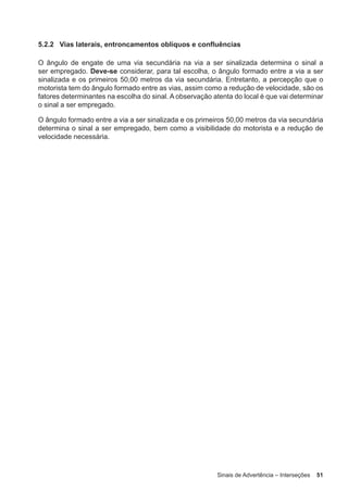 Sinais de Advertência – Interseções 51
5.2.2 Vias laterais, entroncamentos oblíquos e confluências
O ângulo de engate de uma via secundária na via a ser sinalizada determina o sinal a
ser empregado. Deve-se considerar, para tal escolha, o ângulo formado entre a via a ser
sinalizada e os primeiros 50,00 metros da via secundária. Entretanto, a percepção que o
motorista tem do ângulo formado entre as vias, assim como a redução de velocidade, são os
fatores determinantes na escolha do sinal. A observação atenta do local é que vai determinar
o sinal a ser empregado.
O ângulo formado entre a via a ser sinalizada e os primeiros 50,00 metros da via secundária
determina o sinal a ser empregado, bem como a visibilidade do motorista e a redução de
velocidade necessária.
 
