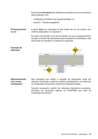 Sinais de Advertência – Interseções 53
Essessinaisnãodevem serutilizadosnoscasosemqueocruzamento
seja sinalizado com:
– sinalização semafórica de regulamentação; ou
– sinal R-1 “Parada obrigatória”.
Posicionamento
na via
A placa deve ser colocada no lado direito da via, de acordo com
critérios estipulados no Capítulo 4.
Em pista com sentido único de circulação, em que o posicionamento
da placa à direita não apresente boas condições de visibilidade, este
sinal pode ser repetido ou colocado à esquerda.
Exemplo de
aplicação
Relacionamento
com outras
sinalizações
Nas situações que exijam a redução de velocidade, pode ser
utilizada sinalização conforme critérios estabelecidos nos Manuais
de Sinalização Horizontal e Vertical de Regulamentação.
Quando necessário, podem ser utilizados dispositivos auxiliares,
previstos em resolução vigente do CONTRAN que trata de
sinalização de trânsito.
 