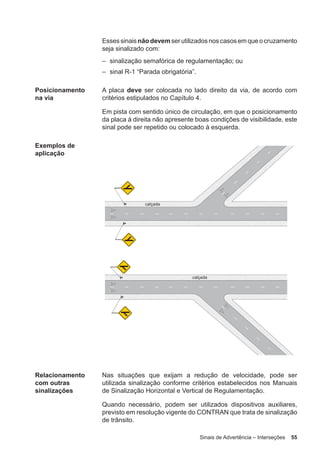 Sinais de Advertência – Interseções 55
Essessinaisnãodevem serutilizadosnoscasosemqueocruzamento
seja sinalizado com:
– sinalização semafórica de regulamentação; ou
– sinal R-1 “Parada obrigatória”.
Posicionamento
na via
A placa deve ser colocada no lado direito da via, de acordo com
critérios estipulados no Capítulo 4.
Em pista com sentido único de circulação, em que o posicionamento
da placa à direita não apresente boas condições de visibilidade, este
sinal pode ser repetido ou colocado à esquerda.
Exemplos de
aplicação
Relacionamento
com outras
sinalizações
Nas situações que exijam a redução de velocidade, pode ser
utilizada sinalização conforme critérios estabelecidos nos Manuais
de Sinalização Horizontal e Vertical de Regulamentação.
Quando necessário, podem ser utilizados dispositivos auxiliares,
previsto em resolução vigente do CONTRAN que trata de sinalização
de trânsito.
 