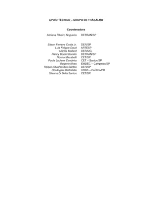 APOIO TÉCNICO – GRUPO DE TRABALHO
Coordenadora
Adriana Ribeiro Nogueira DETRAN/SP
Edson Ferreira Costa Jr. DER/SP
Luiz Felippe Daud ARTESP
Marília Mallard DER/MG
Nancy Donini Bonato DETRAN/SP
Norma Macabelli CET/SP
Paula Luciene Candeira CET – Santos/SP
Rogério Alves EMDEC – Campinas/SP
Roque Eduardo dos Santos DER/SP
Rosângela Battistella URBS – Curitiba/PR
Silvana Di Bella Santos CET/SP
 