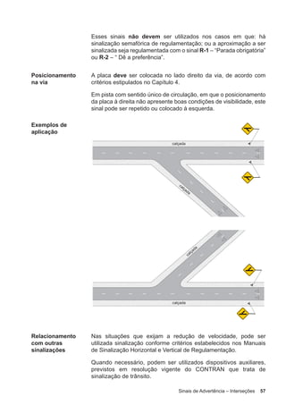 Sinais de Advertência – Interseções 57
Esses sinais não devem ser utilizados nos casos em que: há
sinalização semafórica de regulamentação; ou a aproximação a ser
sinalizada seja regulamentada com o sinal R-1 – “Parada obrigatória”
ou R-2 – “ Dê a preferência”.
Posicionamento
na via
A placa deve ser colocada no lado direito da via, de acordo com
critérios estipulados no Capítulo 4.
Em pista com sentido único de circulação, em que o posicionamento
da placa à direita não apresente boas condições de visibilidade, este
sinal pode ser repetido ou colocado à esquerda.
Exemplos de
aplicação
Relacionamento
com outras
sinalizações
Nas situações que exijam a redução de velocidade, pode ser
utilizada sinalização conforme critérios estabelecidos nos Manuais
de Sinalização Horizontal e Vertical de Regulamentação.
Quando necessário, podem ser utilizados dispositivos auxiliares,
previstos em resolução vigente do CONTRAN que trata de
sinalização de trânsito.
 