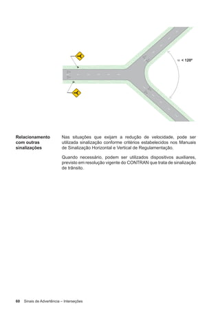 60 Sinais de Advertência – Interseções
Relacionamento
com outras
sinalizações
Nas situações que exijam a redução de velocidade, pode ser
utilizada sinalização conforme critérios estabelecidos nos Manuais
de Sinalização Horizontal e Vertical de Regulamentação.
Quando necessário, podem ser utilizados dispositivos auxiliares,
previsto em resolução vigente do CONTRAN que trata de sinalização
de trânsito.
 