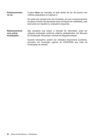 62 Sinais de Advertência – Interseções
Posicionamento
na via
A placa deve ser colocada no lado direito da via, de acordo com
critérios estipulados no Capítulo 4.
Em pista com sentido único de circulação, em que o posicionamento
da placa à direita não apresente boas condições de visibilidade, este
sinal pode ser repetido ou colocado à esquerda.
Relacionamento
com outras
sinalizações
Nas situações que exijam a redução de velocidade, pode ser
utilizada sinalização conforme critérios estabelecidos nos Manuais
de Sinalização Horizontal e Vertical de Regulamentação.
Quando necessário, podem ser utilizados dispositivos auxiliares,
previstos em resolução vigente do CONTRAN que trata de
sinalização de trânsito.
 
