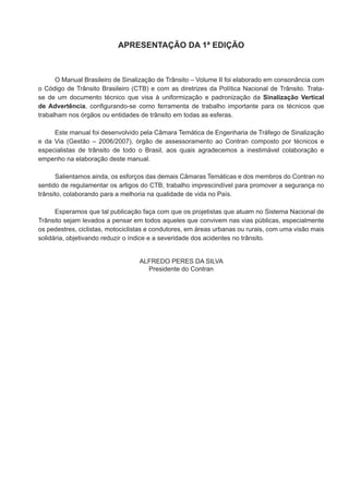 APRESENTAÇÃO DA 1ª EDIÇÃO
O Manual Brasileiro de Sinalização de Trânsito – Volume II foi elaborado em consonância com
o Código de Trânsito Brasileiro (CTB) e com as diretrizes da Política Nacional de Trânsito. Trata-
se de um documento técnico que visa à uniformização e padronização da Sinalização Vertical
de Advertência, configurando-se como ferramenta de trabalho importante para os técnicos que
trabalham nos órgãos ou entidades de trânsito em todas as esferas.
Este manual foi desenvolvido pela Câmara Temática de Engenharia de Tráfego de Sinalização
e da Via (Gestão – 2006/2007), órgão de assessoramento ao Contran composto por técnicos e
especialistas de trânsito de todo o Brasil, aos quais agradecemos a inestimável colaboração e
empenho na elaboração deste manual.
Salientamos ainda, os esforços das demais Câmaras Temáticas e dos membros do Contran no
sentido de regulamentar os artigos do CTB, trabalho imprescindível para promover a segurança no
trânsito, colaborando para a melhoria na qualidade de vida no País.
Esperamos que tal publicação faça com que os projetistas que atuam no Sistema Nacional de
Trânsito sejam levados a pensar em todos aqueles que convivem nas vias públicas, especialmente
os pedestres, ciclistas, motociclistas e condutores, em áreas urbanas ou rurais, com uma visão mais
solidária, objetivando reduzir o índice e a severidade dos acidentes no trânsito.
ALFREDO PERES DA SILVA
Presidente do Contran
 