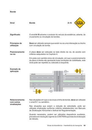 Sinais de Advertência – Interferência de transporte 69
Bonde
Sinal Bonde A-16
Significado O sinal A-16 adverte o condutor do veículo da existência, adiante, de
cruzamento ou circulação de bondes.
Princípios de
utilização
Deve ser utilizado sempre que existir na via uma interseção ou trecho
com circulação de bonde.
Posicionamento
na via
A placa deve ser colocada no lado direito da via, de acordo com
critérios estipulados no Capítulo 4.
Em pista com sentido único de circulação, em que o posicionamento
da placa à direita não apresente boas condições de visibilidade, este
sinal pode ser repetido ou colocado à esquerda.
Exemplo de
aplicação
Relacionamento
com outras
sinalizações
Nas situações em que a via cruza a linha de bonde, deve ser utilizado
o sinal R-1 ou semáforo.
Nas situações que exijam a redução de velocidade, pode ser
utilizada sinalização conforme critérios estabelecidos nos Manuais
de Sinalização Horizontal e Vertical de Regulamentação.
Quando necessário, podem ser utilizados dispositivos auxiliares,
previstos em resolução vigente do CONTRAN que trata de sinalização
de trânsito.
 