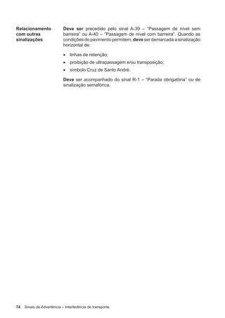 74 Sinais de Advertência – Interferência de transporte
Relacionamento
com outras
sinalizações
Deve ser precedido pelo sinal A-39 – “Passagem de nível sem
barreira” ou A-40 – “Passagem de nível com barreira”. Quando as
condições do pavimento permitem, deve ser demarcada a sinalização
horizontal de:
• linhas de retenção;
• proibição de ultrapassagem e/ou transposição;
• símbolo Cruz de Santo André.
Deve ser acompanhado do sinal R-1 – “Parada obrigatória” ou de
sinalização semafórica.
 