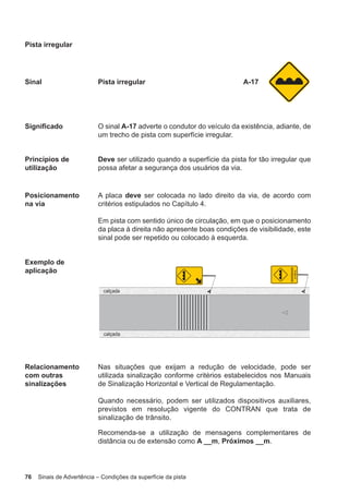 76 Sinais de Advertência – Condições da superfície da pista
Pista irregular
Sinal Pista irregular A-17
Significado O sinal A-17 adverte o condutor do veículo da existência, adiante, de
um trecho de pista com superfície irregular.
Princípios de
utilização
Deve ser utilizado quando a superfície da pista for tão irregular que
possa afetar a segurança dos usuários da via.
Posicionamento
na via
A placa deve ser colocada no lado direito da via, de acordo com
critérios estipulados no Capítulo 4.
Em pista com sentido único de circulação, em que o posicionamento
da placa à direita não apresente boas condições de visibilidade, este
sinal pode ser repetido ou colocado à esquerda.
Exemplo de
aplicação
Relacionamento
com outras
sinalizações
Nas situações que exijam a redução de velocidade, pode ser
utilizada sinalização conforme critérios estabelecidos nos Manuais
de Sinalização Horizontal e Vertical de Regulamentação.
Quando necessário, podem ser utilizados dispositivos auxiliares,
previstos em resolução vigente do CONTRAN que trata de
sinalização de trânsito.
Recomenda-se a utilização de mensagens complementares de
distância ou de extensão como A __m, Próximos __m.
 