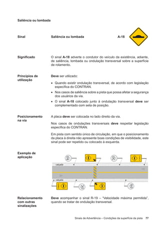 Sinais de Advertência – Condições da superfície da pista 77
Saliência ou lombada
Sinal Saliência ou lombada A-18
Significado O sinal A-18 adverte o condutor do veículo da existência, adiante,
de saliência, lombada ou ondulação transversal sobre a superfície
de rolamento.
Princípios de
utilização
Deve ser utilizado:
• Quando existir ondulação transversal, de acordo com legislação
específica do CONTRAN.
• Nos casos de saliência sobre a pista que possa afetar a segurança
dos usuários da via.
• O sinal A-18 colocado junto à ondulação transversal deve ser
complementado com seta de posição.
Posicionamento
na via
A placa deve ser colocada no lado direito da via.
Nos casos de ondulações transversais deve respeitar legislação
específica do CONTRAN.
Em pista com sentido único de circulação, em que o posicionamento
da placa à direita não apresente boas condições de visibilidade, este
sinal pode ser repetido ou colocado à esquerda.
Exemplo de
aplicação
Relacionamento
com outras
sinalizações
Deve acompanhar o sinal R-19 – “Velocidade máxima permitida”,
quando se tratar de ondulação transversal.
 