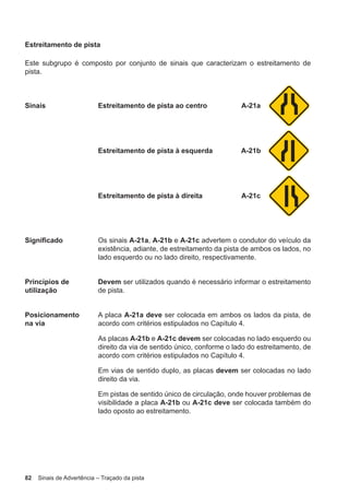 82 Sinais de Advertência – Traçado da pista
Estreitamento de pista
Este subgrupo é composto por conjunto de sinais que caracterizam o estreitamento de
pista.
Sinais Estreitamento de pista ao centro A-21a
Estreitamento de pista à esquerda A-21b
Estreitamento de pista à direita A-21c
Significado Os sinais A-21a, A-21b e A-21c advertem o condutor do veículo da
existência, adiante, de estreitamento da pista de ambos os lados, no
lado esquerdo ou no lado direito, respectivamente.
Princípios de
utilização
Devem ser utilizados quando é necessário informar o estreitamento
de pista.
Posicionamento
na via
A placa A-21a deve ser colocada em ambos os lados da pista, de
acordo com critérios estipulados no Capítulo 4.
As placas A-21b e A-21c devem ser colocadas no lado esquerdo ou
direito da via de sentido único, conforme o lado do estreitamento, de
acordo com critérios estipulados no Capítulo 4.
Em vias de sentido duplo, as placas devem ser colocadas no lado
direito da via.
Em pistas de sentido único de circulação, onde houver problemas de
visibilidade a placa A-21b ou A-21c deve ser colocada também do
lado oposto ao estreitamento.
 