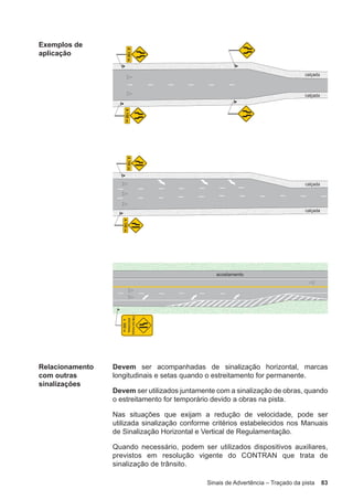 Sinais de Advertência – Traçado da pista 83
Exemplos de
aplicação
Relacionamento
com outras
sinalizações
Devem ser acompanhadas de sinalização horizontal, marcas
longitudinais e setas quando o estreitamento for permanente.
Devem ser utilizados juntamente com a sinalização de obras, quando
o estreitamento for temporário devido a obras na pista.
Nas situações que exijam a redução de velocidade, pode ser
utilizada sinalização conforme critérios estabelecidos nos Manuais
de Sinalização Horizontal e Vertical de Regulamentação.
Quando necessário, podem ser utilizados dispositivos auxiliares,
previstos em resolução vigente do CONTRAN que trata de
sinalização de trânsito.
 