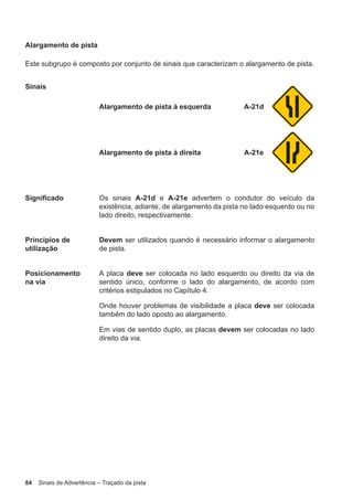 84 Sinais de Advertência – Traçado da pista
Alargamento de pista
Este subgrupo é composto por conjunto de sinais que caracterizam o alargamento de pista.
Sinais
Alargamento de pista à esquerda A-21d
Alargamento de pista à direita A-21e
Significado Os sinais A-21d e A-21e advertem o condutor do veículo da
existência, adiante, de alargamento da pista no lado esquerdo ou no
lado direito, respectivamente.
Princípios de
utilização
Devem ser utilizados quando é necessário informar o alargamento
de pista.
Posicionamento
na via
A placa deve ser colocada no lado esquerdo ou direito da via de
sentido único, conforme o lado do alargamento, de acordo com
critérios estipulados no Capítulo 4.
Onde houver problemas de visibilidade a placa deve ser colocada
também do lado oposto ao alargamento.
Em vias de sentido duplo, as placas devem ser colocadas no lado
direito da via.
 