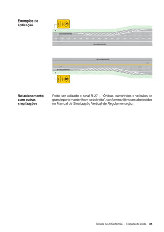 Sinais de Advertência – Traçado da pista 85
Exemplos de
aplicação
Relacionamento
com outras
sinalizações
Pode ser utilizado o sinal R-27 – “Ônibus, caminhões e veículos de
grandeportemantenham-seàdireita”,conformecritériosestabelecidos
no Manual de Sinalização Vertical de Regulamentação.
 