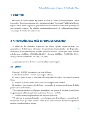 Sistema de Informação de Agravos de Notificação – Sinan

1	 Objetivo
o Sistema de Informação de Agravos de Notificação (Sinan) tem como objetivo coletar,
transmitir e disseminar dados gerados rotineiramente pelo Sistema de Vigilância Epidemiológica das três esferas de governo, por intermédio de uma rede informatizada, para apoiar o
processo de investigação e dar subsídios à análise das informações de vigilância epidemiológica
das doenças de notificação compulsória.

2	 Atribuições das três esferas de governo
As atribuições das três esferas de governo com relação à gestão, à estruturação e à operacionalização do Sistema de Informação Epidemiológica Informatizada, a fim de garantir a
alimentação permanente e regular de dados nacionais, estaduais e municipais, foram definidas
pela Portaria MG/MS n.º 1.399 (BRASIL, 1999) e Portaria GM/MS n.º 95 (BRASIL, 2001) e
Instrução Normativa SVS/MS n.º 2 (BRASIL, 2005)
A seguir, apresentamos de forma sistematizada essas atribuições:

2.1	 UNIÃO
Compete à SVS/MS, como gestora nacional do Sinan:
I. estabelecer diretrizes e normas técnicas para o Sinan;
II. prestar apoio técnico às unidades federadas para utilização e operacionalização do
Sinan;
III. estabelecer fluxos e prazos para o envio de dados pelo nível estadual;
IV. atualizar e fornecer as versões do Sinan e os modelos de instrumentos de coleta de dados
para as unidades federadas;
V. coordenar a seleção dos códigos correspondentes aos agravos de interesse estadual e municipal, segundo a Classificação Internacional de Doenças – CID 10;
VI. consolidar os dados provenientes das unidades federadas;
VII. informar às unidades federadas a ocorrência de casos de notificação compulsória, detectados em países que fazem fronteira com o Brasil, ou a ocorrência de surtos ou epidemias,
com risco de disseminação no país;


 
