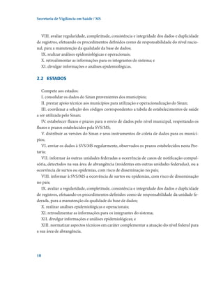 Secretaria de Vigilância em Saúde / MS

VIII. avaliar regularidade, completitude, consistência e integridade dos dados e duplicidade
de registros, efetuando os procedimentos definidos como de responsabilidade do nível nacional, para a manutenção da qualidade da base de dados;
IX. realizar análises epidemiológicas e operacionais;
X. retroalimentar as informações para os integrantes do sistema; e
XI. divulgar informações e análises epidemiológicas.

2.2	 esTADOS
Compete aos estados:
I. consolidar os dados do Sinan provenientes dos municípios;
II. prestar apoio técnico aos municípios para utilização e operacionalização do Sinan;
III. coordenar a seleção dos códigos correspondentes a tabela de estabelecimentos de saúde
a ser utilizada pelo Sinan;
IV. estabelecer fluxos e prazos para o envio de dados pelo nível municipal, respeitando os
fluxos e prazos estabelecidos pela SVS/MS;
V. distribuir as versões do Sinan e seus instrumentos de coleta de dados para os municípios;
VI. enviar os dados à SVS/MS regularmente, observados os prazos estabelecidos nesta Portaria;
VII. informar às outras unidades federadas a ocorrência de casos de notificação compulsória, detectados na sua área de abrangência (residentes em outras unidades federadas), ou a
ocorrência de surtos ou epidemias, com risco de disseminação no país;
VIII. informar à SVS/MS a ocorrência de surtos ou epidemias, com risco de disseminação
no país;
IX. avaliar a regularidade, completitude, consistência e integridade dos dados e duplicidade
de registros, efetuando os procedimentos definidos como de responsabilidade da unidade federada, para a manutenção da qualidade da base de dados;
X. realizar análises epidemiológicas e operacionais;
XI. retroalimentar as informações para os integrantes do sistema;
XII. divulgar informações e análises epidemiológicas; e
XIII. normatizar aspectos técnicos em caráter complementar a atuação do nível federal para
a sua área de abrangência.

10

 