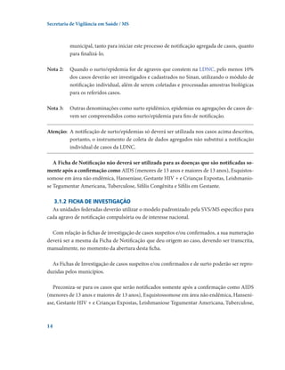 Secretaria de Vigilância em Saúde / MS

municipal, tanto para iniciar este processo de notificação agregada de casos, quanto
para finalizá-lo.
Nota 2: 	
Quando o surto/epidemia for de agravos que constem na LDNC, pelo menos 10%
dos casos deverão ser investigados e cadastrados no Sinan, utilizando o módulo de
notificação individual, além de serem coletadas e processadas amostras biológicas
para os referidos casos.
Nota 3:	
Outras denominações como surto epidêmico, epidemias ou agregações de casos devem ser compreendidos como surto/epidemia para fins de notificação.
Atenção:	 A notificação de surto/epidemias só deverá ser utilizada nos casos acima descritos,
portanto, o instrumento de coleta de dados agregados não substitui a notificação
individual de casos da LDNC.
A Ficha de Notificação não deverá ser utilizada para as doenças que são notificadas somente após a confirmação como AIDS (menores de 13 anos e maiores de 13 anos), Esquistossomose em área não endêmica, Hanseníase, Gestante HIV + e Crianças Expostas, Leishmaniose Tegumentar Americana, Tuberculose, Sífilis Congênita e Sífilis em Gestante.
3.1.2	Ficha de investigação
As unidades federadas deverão utilizar o modelo padronizado pela SVS/MS específico para
cada agravo de notificação compulsória ou de interesse nacional.
Com relação às fichas de investigação de casos suspeitos e/ou confirmados, a sua numeração
deverá ser a mesma da Ficha de Notificação que deu origem ao caso, devendo ser transcrita,
manualmente, no momento da abertura desta ficha.
As Fichas de Investigação de casos suspeitos e/ou confirmados e de surto poderão ser reproduzidas pelos municípios.
Preconiza-se para os casos que serão notificados somente após a confirmação como AIDS
(menores de 13 anos e maiores de 13 anos), Esquistossomose em área não endêmica, Hanseníase, Gestante HIV + e Crianças Expostas, Leishmaniose Tegumentar Americana, Tuberculose,

14

 