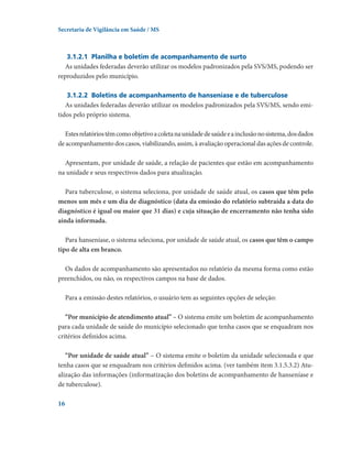 Secretaria de Vigilância em Saúde / MS

3.1.2.1	 Planilha e boletim de acompanhamento de surto
As unidades federadas deverão utilizar os modelos padronizados pela SVS/MS, podendo ser
reproduzidos pelo município.
3.1.2.2	 Boletins de acompanhamento de hanseníase e de tuberculose
As unidades federadas deverão utilizar os modelos padronizados pela SVS/MS, sendo emitidos pelo próprio sistema.
Estes relatórios têm como objetivo a coleta na unidade de saúde e a inclusão no sistema, dos dados
de acompanhamento dos casos, viabilizando, assim, à avaliação operacional das ações de controle.
Apresentam, por unidade de saúde, a relação de pacientes que estão em acompanhamento
na unidade e seus respectivos dados para atualização.
Para tuberculose, o sistema seleciona, por unidade de saúde atual, os casos que têm pelo
menos um mês e um dia de diagnóstico (data da emissão do relatório subtraída a data do
diagnóstico é igual ou maior que 31 dias) e cuja situação de encerramento não tenha sido
ainda informada.
Para hanseníase, o sistema seleciona, por unidade de saúde atual, os casos que têm o campo
tipo de alta em branco.
Os dados de acompanhamento são apresentados no relatório da mesma forma como estão
preenchidos, ou não, os respectivos campos na base de dados.
Para a emissão destes relatórios, o usuário tem as seguintes opções de seleção:
“Por município de atendimento atual” – O sistema emite um boletim de acompanhamento
para cada unidade de saúde do município selecionado que tenha casos que se enquadram nos
critérios definidos acima.
“Por unidade de saúde atual” – O sistema emite o boletim da unidade selecionada e que
tenha casos que se enquadram nos critérios definidos acima. (ver também item 3.1.5.3.2) Atualização das informações (informatização dos boletins de acompanhamento de hanseníase e
de tuberculose).
16

 