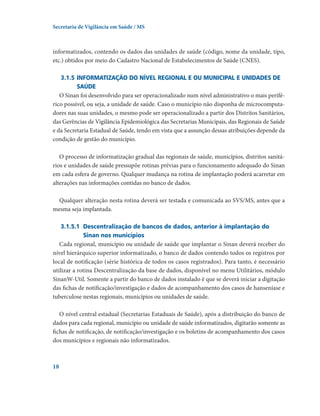 Secretaria de Vigilância em Saúde / MS

informatizados, contendo os dados das unidades de saúde (código, nome da unidade, tipo,
etc.) obtidos por meio do Cadastro Nacional de Estabelecimentos de Saúde (CNES).
3.1.5	Informatização do nível regional e ou municipal e unidades de
saúde
O Sinan foi desenvolvido para ser operacionalizado num nível administrativo o mais periférico possível, ou seja, a unidade de saúde. Caso o município não disponha de microcomputadores nas suas unidades, o mesmo pode ser operacionalizado a partir dos Distritos Sanitários,
das Gerências de Vigilância Epidemiológica das Secretarias Municipais, das Regionais de Saúde
e da Secretaria Estadual de Saúde, tendo em vista que a assunção dessas atribuições depende da
condição de gestão do município.
O processo de informatização gradual das regionais de saúde, municípios, distritos sanitários e unidades de saúde pressupõe rotinas prévias para o funcionamento adequado do Sinan
em cada esfera de governo. Qualquer mudança na rotina de implantação poderá acarretar em
alterações nas informações contidas no banco de dados.
Qualquer alteração nesta rotina deverá ser testada e comunicada ao SVS/MS, antes que a
mesma seja implantada.
3.1.5.1	 Descentralização de bancos de dados, anterior à implantação do
Sinan nos municípios
Cada regional, município ou unidade de saúde que implantar o Sinan deverá receber do
nível hierárquico superior informatizado, o banco de dados contendo todos os registros por
local de notificação (série histórica de todos os casos registrados). Para tanto, é necessário
utilizar a rotina Descentralização da base de dados, disponível no menu Utilitários, módulo
SinanW-Util. Somente a partir do banco de dados instalado é que se deverá iniciar a digitação
das fichas de notificação/investigação e dados de acompanhamento dos casos de hanseníase e
tuberculose nestas regionais, municípios ou unidades de saúde.
O nível central estadual (Secretarias Estaduais de Saúde), após a distribuição do banco de
dados para cada regional, município ou unidade de saúde informatizados, digitarão somente as
fichas de notificação, de notificação/investigação e os boletins de acompanhamento dos casos
dos municípios e regionais não informatizados.

18

 