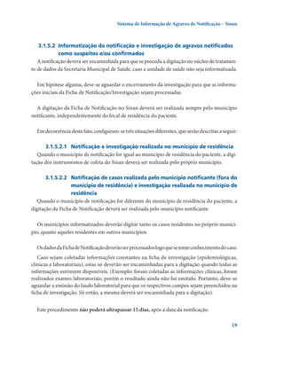 Sistema de Informação de Agravos de Notificação – Sinan

3.1.5.2	 Informatização da notificação e investigação de agravos notificados
como suspeitos e/ou confirmados
A notificação deverá ser encaminhada para que se proceda a digitação no núcleo de tratamento de dados da Secretaria Municipal de Saúde, caso a unidade de saúde não seja informatizada.
Em hipótese alguma, deve-se aguardar o encerramento da investigação para que as informações iniciais da Ficha de Notificação/Investigação sejam processadas.
A digitação da Ficha de Notificação no Sinan deverá ser realizada sempre pelo município
notificante, independentemente do local de residência do paciente.
Em decorrência deste fato, configuram-se três situações diferentes, que serão descritas a seguir:
3.1.5.2.1	 Notificação e investigação realizada no município de residência
Quando o município de notificação for igual ao município de residência do paciente, a digitação dos instrumentos de coleta do Sinan deverá ser realizada pelo próprio município.
3.1.5.2.2	 Notificação de casos realizada pelo município notificante (fora do
município de residência) e investigação realizada no município de
residência
Quando o município de notificação for diferente do município de residência do paciente, a
digitação da Ficha de Notificação deverá ser realizada pelo município notificante.
Os municípios informatizados deverão digitar tanto os casos residentes no próprio município, quanto aqueles residentes em outros municípios.
Os dados da Ficha de Notificação deverão ser processados logo que se tome conhecimento do caso.
Caso sejam coletadas informações constantes na ficha de investigação (epidemiológicas,
clínicas e laboratoriais), estas só deverão ser encaminhadas para a digitação quando todas as
informações estiverem disponíveis. (Exemplo: foram coletadas as informações clínicas, foram
realizados exames laboratoriais, porém o resultado ainda não foi emitido. Portanto, deve-se
aguardar a emissão do laudo laboratorial para que os respectivos campos sejam preenchidos na
ficha de investigação. Só então, a mesma deverá ser encaminhada para a digitação).
Este procedimento não poderá ultrapassar 15 dias, após a data da notificação.
19

 