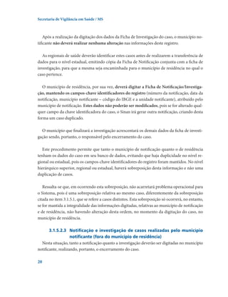 Secretaria de Vigilância em Saúde / MS

Após a realização da digitação dos dados da Ficha de Investigação do caso, o município notificante não deverá realizar nenhuma alteração nas informações deste registro.
As regionais de saúde deverão identificar estes casos antes de realizarem a transferência de
dados para o nível estadual, emitindo cópia da Ficha de Notificação conjunta com a ficha de
investigação, para que a mesma seja encaminhada para o município de residência no qual o
caso pertence.
O município de residência, por sua vez, deverá digitar a Ficha de Notificação/Investigação, mantendo os campos-chave identificadores do registro (número da notificação, data da
notificação, município notificante – código do IBGE e a unidade notificante), atribuído pelo
município de notificação. Estes dados não poderão ser modificados, pois se for alterado qualquer campo da chave identificadora do caso, o Sinan irá gerar outra notificação, criando desta
forma um caso duplicado.
O município que finalizará a investigação acrescentará os demais dados da ficha de investigação sendo, portanto, o responsável pelo encerramento do caso.
Este procedimento permite que tanto o município de notificação quanto o de residência
tenham os dados do caso em seu banco de dados, evitando que haja duplicidade no nível regional ou estadual, pois os campos-chave identificadores do registro foram mantidos. No nível
hierárquico superior, regional ou estadual, haverá sobreposição desta informação e não uma
duplicação de casos.
Ressalta-se que, em ocorrendo esta sobreposição, não acarretará problema operacional para
o Sistema, pois é uma sobreposição relativa ao mesmo caso, diferentemente da sobreposição
citada no item 3.1.5.1, que se refere a casos distintos. Esta sobreposição só ocorrerá, no entanto,
se for mantida a integralidade das informações digitadas, relativas ao município de notificação
e de residência, não havendo alteração desta ordem, no momento da digitação do caso, no
município de residência.
3.1.5.2.3	 Notificação e investigação de casos realizadas pelo município
notificante (fora do município de residência)
Nesta situação, tanto a notificação quanto a investigação deverão ser digitadas no município
notificante, realizando, portanto, o encerramento do caso.
20

 