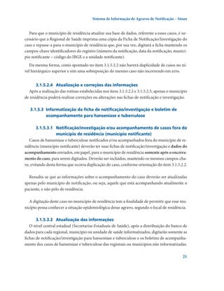 Sistema de Informação de Agravos de Notificação – Sinan

Para que o município de residência atualize sua base de dados, referente a esses casos, é necessário que a Regional de Saúde imprima uma cópia da Ficha de Notificação/Investigação do
caso e repasse-a para o município de residência que, por sua vez, digitará a ficha mantendo os
campos-chave identificadores do registro (número da notificação, data da notificação, município notificante – código do IBGE e a unidade notificante).
Da mesma forma, como apontado no item 3.1.5.2.2 não haverá duplicidade de casos no nível hierárquico superior e sim uma sobreposição do mesmo caso não incorrendo em erro.
3.1.5.2.4	 Atualização e correções das informações
Após a realização das rotinas estabelecidas nos itens 3.1.5.2.2 e 3.1.5.2.3, apenas o município
de residência poderá realizar correções ou alterações nas fichas de notificação e investigação.
3.1.5.3	 Informatização da ficha de notificação/investigação e boletim de
acompanhamento para hanseníase e tuberculose
3.1.5.3.1	 Notificação/investigação e/ou acompanhamento de casos fora do
município de residência (município notificante)
casos de hanseníase e tuberculose notificados e/ou acompanhados fora do município de residência (município notificante) deverão ter suas fichas de notificação/investigação e dados do
acompanhamento enviados, em papel, para o município de residência somente após o encerramento do caso, para serem digitados. Deverão ser incluídos, mantendo os mesmos campos-chave, evitando desta forma que ocorra duplicação do caso, conforme orientação do item 3.1.5.2.2.
Ressalta-se que as informações sobre o acompanhamento do caso deverão ser atualizadas
apenas pelo município de notificação, ou seja, aquele que está acompanhando atualmente o
paciente, e não pelo de residência.
A digitação deste caso no município de residência tem a finalidade de permitir que esse município possa conhecer a situação epidemiológica desse agravo, segundo o local de residência.
3.1.5.3.2	  tualização das informações
A
O nível central estadual (Secretarias Estaduais de Saúde), após a distribuição do banco de
dados para cada regional, município ou unidade de saúde informatizados, digitarão somente as
fichas de notificação/investigação para hanseníase e tuberculose e os boletins de acompanhamento dos casos de hanseníase e tuberculose das regionais ou municípios não informatizadas.
21

 