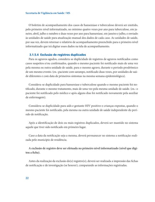 Secretaria de Vigilância em Saúde / MS

O boletim de acompanhamento dos casos de hanseníase e tuberculose deverá ser emitido,
pelo primeiro nível informatizado, no mínimo quatro vezes por ano para tuberculose, em janeiro, abril, julho e outubro e duas vezes por ano para hanseníase, em janeiro e julho, e enviado
às unidades de saúde para atualização manual dos dados de cada caso. As unidades de saúde,
por sua vez, devem retornar o relatório de acompanhamento preenchido para o primeiro nível
informatizado que irá digitar esses dados na tela de acompanhamento.  
3.1.5.4	 Exclusão de registros duplicados
Para os agravos agudos, considera-se duplicidade de registros de agravos notificados como
casos suspeitos e/ou confirmados, quando o mesmo paciente foi notificado mais de uma vez
pela mesma ou outra unidade de saúde, para o mesmo agravo, durante o período prodrômico
de um mesmo evento. (ex.: paciente com sarampo, notificado duas vezes, por unidades de saúde diferentes e com data de primeiros sintomas na mesma semana epidemiológica).
Considera-se duplicidade para hanseníase e tuberculose quando o mesmo paciente foi notificado, durante o mesmo tratamento, mais de uma vez pela mesma unidade de saúde. (ex.: o
paciente foi notificado pelo médico e após alguns dias foi notificado novamente pela auxiliar
de enfermagem).
Considera-se duplicidade para aids e gestante HIV positivo e crianças expostas, quando o
mesmo paciente foi notificado, pela mesma ou outra unidade de saúde independente do período de notificação.
Após a identificação de dois ou mais registros duplicados, deverá ser mantido no sistema
aquele que tiver sido notificado em primeiro lugar.
Caso a data da notificação seja a mesma, deverá permanecer no sistema a notificação realizada pelo município de residência.
A exclusão de registro deve ser efetuada no primeiro nível informatizado (nível que digitou a ficha).
Antes da realização da exclusão do(s) registro(s), deverá ser realizada a impressão das fichas
de notificação e de investigação (se houver), comparando as informações registradas.

22

 