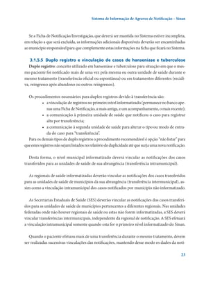 Sistema de Informação de Agravos de Notificação – Sinan

Se a Ficha de Notificação/Investigação, que deverá ser mantida no Sistema estiver incompleta,
em relação a que será excluída, as informações adicionais disponíveis deverão ser encaminhadas
ao município responsável para que complemente estas informações na ficha que ficará no Sistema.
3.1.5.5	 Duplo registro e vinculação de casos de hanseníase e tuberculose
Duplo registro: conceito utilizado em hanseníase e tuberculose para situação em que o mesmo paciente foi notificado mais de uma vez pela mesma ou outra unidade de saúde durante o
mesmo tratamento (transferência oficial ou espontânea) ou em tratamentos diferentes (recidiva, reingresso após abandono ou outros reingressos).
Os procedimentos necessários para duplos registros devido à transferência são:
•	 a vinculação de registros no primeiro nível informatizado (permanece no banco apenas uma Ficha de Notificação, a mais antiga, e um acompanhamento, o mais recente);
•	 a comunicação à primeira unidade de saúde que notificou o caso para registrar
alta por transferência;
•	 a comunicação à segunda unidade de saúde para alterar o tipo ou modo de entrada do caso para “transferência”.
Para os demais tipos de duplo registros o procedimento recomendável é opção “não listar” para
que estes registros não sejam listados no relatório de duplicidade até que surja uma nova notificação.
Desta forma, o nível municipal informatizado deverá vincular as notificações dos casos
transferidos para as unidades de saúde de sua abrangência (transferência intramunicipal).
As regionais de saúde informatizadas deverão vincular as notificações dos casos transferidos
para as unidades de saúde de municípios da sua abrangência (transferência intermunicipal), assim como a vinculação intramunicipal dos casos notificados por município não informatizado.
As Secretarias Estaduais de Saúde (SES) deverão vincular as notificações dos casos transferidos para as unidades de saúde de municípios pertencentes a diferentes regionais. Nas unidades
federadas onde não houver regionais de saúde ou estas não forem informatizadas, a SES deverá
vincular transferências intermunicipais, independente da regional de notificação. A SES efetuará
a vinculação intramunicipal somente quando esta for o primeiro nível informatizado do Sinan.
Quando o paciente efetuou mais de uma transferência durante o mesmo tratamento, devem
ser realizadas sucessivas vinculações das notificações, mantendo desse modo os dados da noti23

 