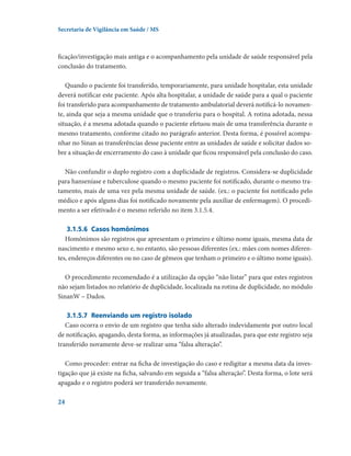 Secretaria de Vigilância em Saúde / MS

ficação/investigação mais antiga e o acompanhamento pela unidade de saúde responsável pela
conclusão do tratamento.
Quando o paciente foi transferido, temporariamente, para unidade hospitalar, esta unidade
deverá notificar este paciente. Após alta hospitalar, a unidade de saúde para a qual o paciente
foi transferido para acompanhamento de tratamento ambulatorial deverá notificá-lo novamente, ainda que seja a mesma unidade que o transferiu para o hospital. A rotina adotada, nessa
situação, é a mesma adotada quando o paciente efetuou mais de uma transferência durante o
mesmo tratamento, conforme citado no parágrafo anterior. Desta forma, é possível acompanhar no Sinan as transferências desse paciente entre as unidades de saúde e solicitar dados sobre a situação de encerramento do caso à unidade que ficou responsável pela conclusão do caso.
Não confundir o duplo registro com a duplicidade de registros. Considera-se duplicidade
para hanseníase e tuberculose quando o mesmo paciente foi notificado, durante o mesmo tratamento, mais de uma vez pela mesma unidade de saúde. (ex.: o paciente foi notificado pelo
médico e após alguns dias foi notificado novamente pela auxiliar de enfermagem). O procedimento a ser efetivado é o mesmo referido no item 3.1.5.4.
3.1.5.6	 Casos homônimos
Homônimos são registros que apresentam o primeiro e último nome iguais, mesma data de
nascimento e mesmo sexo e, no entanto, são pessoas diferentes (ex.: mães com nomes diferentes, endereços diferentes ou no caso de gêmeos que tenham o primeiro e o último nome iguais).
O procedimento recomendado é a utilização da opção “não listar” para que estes registros
não sejam listados no relatório de duplicidade, localizada na rotina de duplicidade, no módulo
SinanW – Dados.
3.1.5.7	 Reenviando um registro isolado
Caso ocorra o envio de um registro que tenha sido alterado indevidamente por outro local
de notificação, apagando, desta forma, as informações já atualizadas, para que este registro seja
transferido novamente deve-se realizar uma “falsa alteração”.
Como proceder: entrar na ficha de investigação do caso e redigitar a mesma data da investigação que já existe na ficha, salvando em seguida a “falsa alteração”. Desta forma, o lote será
apagado e o registro poderá ser transferido novamente.
24

 