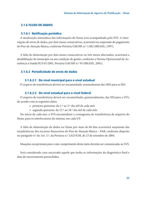 Sistema de Informação de Agravos de Notificação – Sinan

3.1.6	Fluxo de dados
3.1.6.1	 Notificação periódica
A atualização sistemática das informações do Sinan será acompanhada pelo SVS. A interrupção de envio de dados, por dois meses consecutivos, acarretará na suspensão do pagamento
do Piso de Atenção Básica, conforme Portaria GM/MS n.º 1.882 (BRASIL, 1997).
A falta de alimentação por dois meses consecutivos ou três meses alternados, acarretará a
desabilitação do município na sua condição de gestão, conforme a Norma Operacional da Assistência à Saúde/SUS 01/2001, Portaria GM/MS n.º 95 (BRASIL, 2001).
3.1.6.2	 Periodicidade de envio de dados
3.1.6.2.1	 Do nível municipal para o nível estadual
O arquivo de transferência deverá ser encaminhado semanalmente das SMS para as SES.
3.1.6.2.2	 Do nível estadual para o nível federal
O arquivo de transferência deverá ser encaminhado, quinzenalmente, das SES para o SVS,
de acordo com as seguintes datas:
•	 primeira quinzena: do 1.º ao 3.º dia útil de cada mês
•	 segunda quinzena: do 15.º ao 18.º dia útil de cada mês
No início de cada ano, o SVS encaminhará o cronograma de transferência de arquivos do
Sinan, para os interlocutores do sistema, em cada UF.
A falta de alimentação de dados no Sinan por mais de 60 dias acarretará suspensão das
transferências dos recursos financeiros do Piso de Atenção Básica – PAB, conforme disposto
no parágrafo 4.º do Art. 5.º, da Portaria n.º 2.023/GM, de 23 de setembro de 2004.
Situações excepcionais para o não cumprimento desta meta deverão ser comunicadas ao SVS.
Será considerado caso encerrado aquele que tenha as informações do diagnóstico final e
data do encerramento preenchidos.

25

 