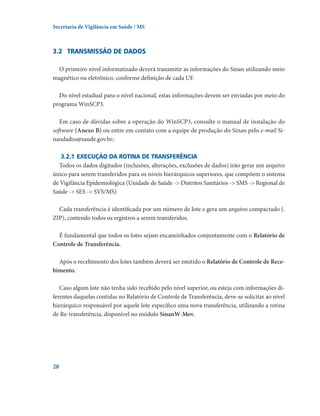 Secretaria de Vigilância em Saúde / MS

3.2	 Transmissão de dados
O primeiro nível informatizado deverá transmitir as informações do Sinan utilizando meio
magnético ou eletrônico, conforme definição de cada UF.
Do nível estadual para o nível nacional, estas informações devem ser enviadas por meio do
programa WinSCP3.
Em caso de dúvidas sobre a operação do WinSCP3, consulte o manual de instalação do
software (Anexo B) ou entre em contato com a equipe de produção do Sinan pelo e-mail Sinandados@saude.gov.br;
3.2.1	Execução da rotina de transferência
Todos os dados digitados (inclusões, alterações, exclusões de dados) irão gerar um arquivo
único para serem transferidos para os níveis hierárquicos superiores, que compõem o sistema
de Vigilância Epidemiológica (Unidade de Saúde - Distritos Sanitários - SMS - Regional de
Saúde - SES - SVS/MS)
Cada transferência é identificada por um número de lote e gera um arquivo compactado (.
ZIP), contendo todos os registros a serem transferidos.
É fundamental que todos os lotes sejam encaminhados conjuntamente com o Relatório de
Controle de Transferência.
Após o recebimento dos lotes também deverá ser emitido o Relatório de Controle de Recebimento.
Caso algum lote não tenha sido recebido pelo nível superior, ou esteja com informações diferentes daquelas contidas no Relatório de Controle de Transferência, deve-se solicitar ao nível
hierárquico responsável por aquele lote específico uma nova transferência, utilizando a rotina
de Re-transferência, disponível no módulo SinanW-Mov.

28

 