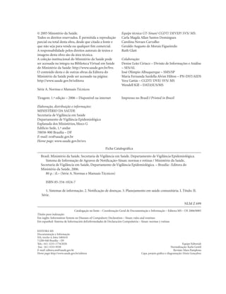 © 2005 Ministério da Saúde.
Todos os direitos reservados. É permitida a reprodução
parcial ou total desta obra, desde que citada a fonte e
que não seja para venda ou qualquer fim comercial.
A responsabilidade pelos direitos autorais de textos e
imagens desta obra são da área técnica.
A coleção institucional do Ministério da Saúde pode
ser acessada na íntegra na Biblioteca Virtual em Saúde
do Ministério da Saúde: http://www.saude.gov.br/bvs
O conteúdo desta e de outras obras da Editora do
Ministério da Saúde pode ser acessado na página:
http://www.saude.gov.br/editora

Equipe técnica GT-Sinan/ CGDT/ DEVEP/ SVS/ MS:
Carla Magda Allan Santos Domingues
Carolina Novaes Carvalho
Geraldo Augusto de Morais Figueiredo
Ruth Glatt
Colaboração:
Denise Leão Ciríaco – Divisão de Informações e Análise
– SES/AL
José Olimpio Albuquerque – SMS/SP
Maria Fernanda Sardella Alvim Hilton – PN-DST/AIDS
Vera Gattás – CGDT/ DVE/ SVS/ MS
Wendell Kill – DATASUS/MS

Série A. Normas e Manuais Técnicos
Tiragem: 1.ª edição – 2006 – Disponível na internet

Impresso no Brasil / Printed in Brazil

Elaboração, distribuição e informações:
MINISTÉRIO DA SAÚDE
Secretaria de Vigilância em Saúde
Departamento de Vigilância Epidemiológica
Esplanada dos Ministérios, bloco G
Edifício Sede, 1.º andar
70058-900 Brasília – DF
E-mail: svs@saude.gov.br
Home page: www.saude.gov.br/svs
Ficha Catalográfica
Brasil. Ministério da Saúde. Secretaria de Vigilância em Saúde. Departamento de Vigilância Epidemiológica.
Sistema de Informação de Agravos de Notificação–Sinan: normas e rotinas / Ministério da Saúde,
Secretaria de Vigilância em Saúde, Departamento de Vigilância Epidemiológica. – Brasília : Editora do
Ministério da Saúde, 2006.
80 p. : il.– (Série A. Normas e Manuais Técnicos)
ISBN 85-334-1024-7
1. Sistemas de informação. 2. Notificação de doenças. 3. Planejamento em saúde comunitária. I. Título. II.
Série.
NLM Z 699
Catalogação na fonte – Coordenação-Geral de Documentação e Informação – Editora MS – OS 2006/0085
Títulos para indexação:
Em inglês: Information System on Diseases of Compulsory Declaration – Sinan: rules and routines
Em espanhol: Sistema de Información deEnfermedades de Declaración Compulsória – Sinan: normas y rutinas
EDITORA MS
Documentação e Informação
SIA, trecho 4, lotes 540/610
71200-040 Brasília – DF
Tels.: (61) 3233-1774/2020
Fax: (61) 3233-9558
E-mail: editora.ms@saude.gov.br
Home page: http://www.saude.gov.br/editora

Equipe Editorial:
Normalização: Karla Gentil
Revisão: Mara Pamplona
Capa, projeto gráfico e diagramação: Denis Gonçalves

 