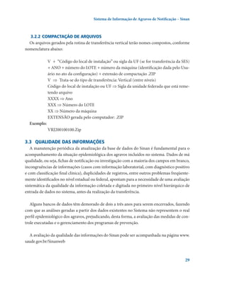 Sistema de Informação de Agravos de Notificação – Sinan

3.2.2	Compactação de arquivos
Os arquivos gerados pela rotina de transferência vertical terão nomes compostos, conforme
nomenclatura abaixo:
	 V  +  “Código do local de instalação” ou sigla da UF (se for transferência da SES)
+ ANO + número do LOTE + número da máquina (identificação dada pelo Usuário no ato da configuração) + extensão de compactação .ZIP
	 V  ⇒  Trata-se do tipo de transferência: Vertical (entre níveis)
	 Código do local de instalação ou UF ⇒ Sigla da unidade federada que está remetendo arquivo
	 XXXX ⇒ Ano
	 XXX ⇒ Número do LOTE
	 XX ⇒ Número da máquina
	 EXTENSÃO gerada pelo computador: .ZIP
Exemplo:
	 VRJ200100100.Zip

3.3	 Qualidade das informações
A manutenção periódica da atualização da base de dados do Sinan é fundamental para o
acompanhamento da situação epidemiológica dos agravos incluídos no sistema. Dados de má
qualidade, ou seja, fichas de notificação ou investigação com a maioria dos campos em branco,
incongruências de informações (casos com informação laboratorial, com diagnóstico positivo
e com classificação final clínica), duplicidades de registros, entre outros problemas freqüentemente identificados no nível estadual ou federal, apontam para a necessidade de uma avaliação
sistemática da qualidade da informação coletada e digitada no primeiro nível hierárquico de
entrada de dados no sistema, antes da realização da transferência.
Alguns bancos de dados têm demorado de dois a três anos para serem encerrados, fazendo
com que as análises geradas a partir dos dados existentes no Sistema não representem o real
perfil epidemiológico dos agravos, prejudicando, desta forma, a avaliação das medidas de controle executadas e o gerenciamento dos programas de prevenção.
A avaliação da qualidade das informações do Sinan pode ser acompanhada na página www.
saude.gov.br/Sinanweb

29

 