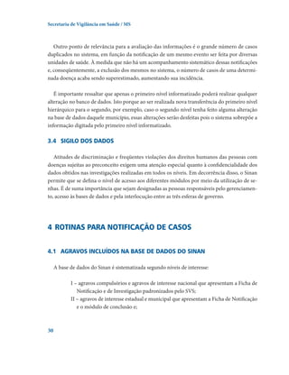 Secretaria de Vigilância em Saúde / MS

Outro ponto de relevância para a avaliação das informações é o grande número de casos
duplicados no sistema, em função da notificação de um mesmo evento ser feita por diversas
unidades de saúde. À medida que não há um acompanhamento sistemático dessas notificações
e, conseqüentemente, a exclusão dos mesmos no sistema, o número de casos de uma determinada doença acaba sendo superestimado, aumentando sua incidência.
É importante ressaltar que apenas o primeiro nível informatizado poderá realizar qualquer
alteração no banco de dados. Isto porque ao ser realizada nova transferência do primeiro nível
hierárquico para o segundo, por exemplo, caso o segundo nível tenha feito alguma alteração
na base de dados daquele município, essas alterações serão desfeitas pois o sistema sobrepõe a
informação digitada pelo primeiro nível informatizado.

3.4	 Sigilo dos dados 
Atitudes de discriminação e freqüentes violações dos direitos humanos das pessoas com
doenças sujeitas ao preconceito exigem uma atenção especial quanto à confidencialidade dos
dados obtidos nas investigações realizadas em todos os níveis. Em decorrência disso, o Sinan
permite que se defina o nível de acesso aos diferentes módulos por meio da utilização de senhas. É de suma importância que sejam designadas as pessoas responsáveis pelo gerenciamento, acesso às bases de dados e pela interlocução entre as três esferas de governo.

4	 Rotinas para notificação de casos
4.1	 Agravos incluídos na base de dados do Sinan
A base de dados do Sinan é sistematizada segundo níveis de interesse:
I – agravos compulsórios e agravos de interesse nacional que apresentam a Ficha de
Notificação e de Investigação padronizados pelo SVS;
II – agravos de interesse estadual e municipal que apresentam a Ficha de Notificação
e o módulo de conclusão e;

30

 