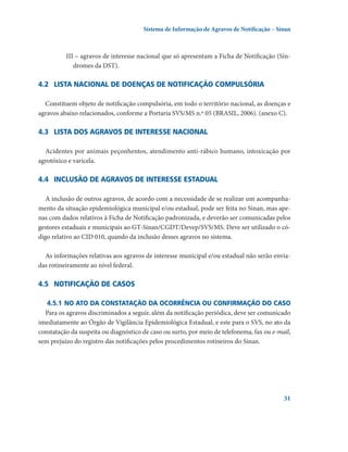 Sistema de Informação de Agravos de Notificação – Sinan

III – agravos de interesse nacional que só apresentam a Ficha de Notificação (Síndromes da DST).

4.2	 Lista nacional de doenças de notificação compulsória
Constituem objeto de notificação compulsória, em todo o território nacional, as doenças e
agravos abaixo relacionados, conforme a Portaria SVS/MS n.º 05 (BRASIL, 2006). (anexo C).

4.3	 Lista dos agravos de interesse nacional
Acidentes por animais peçonhentos, atendimento anti-rábico humano, intoxicação por
agrotóxico e varicela.

4.4	 Inclusão de agravos de interesse estadual
A inclusão de outros agravos, de acordo com a necessidade de se realizar um acompanhamento da situação epidemiológica municipal e/ou estadual, pode ser feita no Sinan, mas apenas com dados relativos à Ficha de Notificação padronizada, e deverão ser comunicadas pelos
gestores estaduais e municipais ao GT-Sinan/CGDT/Devep/SVS/MS. Deve ser utilizado o código relativo ao CID 010, quando da inclusão desses agravos no sistema.
As informações relativas aos agravos de interesse municipal e/ou estadual não serão enviadas rotineiramente ao nível federal.

4.5	 Notificação de casos
4.5.1	No ato da constatação da ocorrência ou confirmação do caso
Para os agravos discriminados a seguir, além da notificação periódica, deve ser comunicado
imediatamente ao Órgão de Vigilância Epidemiológica Estadual, e este para o SVS, no ato da
constatação da suspeita ou diagnóstico de caso ou surto, por meio de telefonema, fax ou e-mail,
sem prejuízo do registro das notificações pelos procedimentos rotineiros do Sinan.

31

 