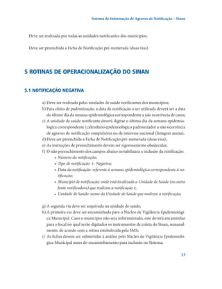 Sistema de Informação de Agravos de Notificação – Sinan

Deve ser realizada por todas as unidades notificantes dos municípios.
Deve ser preenchida a Ficha de Notificação pré-numerada (duas vias).

5 Rotinas de operacionalização do Sinan
5.1 Notificação negativa
a)	Deve ser realizada pelas unidades de saúde notificantes dos municípios;
b)	Para efeito de padronização, a data da notificação a ser utilizada deverá ser a data
do último dia da semana epidemiológica correspondente a não ocorrência de casos;
c)	A unidade de saúde notificante deverá digitar o último dia da semana epidemiológica correspondente (calendário epidemiológico padronizado) a não ocorrência
de agravos de notificação compulsória ou de interesse nacional (listagem anexa);
d)	Deve ser preenchida a Ficha de Notificação pré-numerada (duas vias);
e)	As instruções de preenchimento devem ser rigorosamente obedecidas;
f)	O não preenchimento dos campos abaixo inviabilizará a inclusão da notificação:
•	 Número da notificação;
•	 Tipo de notificação: 1- Negativa;
•	 Data da notificação: referente à semana epidemiológica correspondente à notificação;
•	 Município de notificação: onde está localizada a Unidade de Saúde (ou outra
fonte notificadora) que realizou a notificação e;
•	 Unidade de Saúde: nome da Unidade de Saúde que realizou a notificação;
g)	A segunda via deve ser arquivada na unidade de saúde;
h)	A primeira via deve ser encaminhada para o Núcleo de Vigilância Epidemiológica Municipal. Caso o município não seja informatizado, este deverá encaminhar
para o local no qual serão digitados os instrumentos de coleta do Sinan, semanalmente, de acordo com a rotina estabelecida pela SMS;
i)	 As fichas devem ser submetidas à análise pelo Núcleo de Vigilância Epidemiológica Municipal antes do encaminhamento para inclusão no Sistema;
33

 