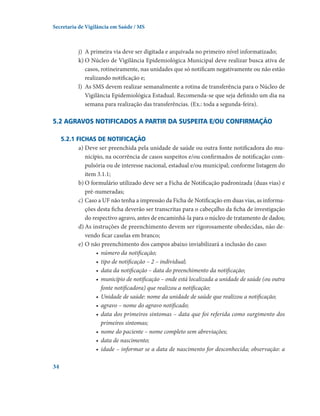 Secretaria de Vigilância em Saúde / MS

j)	 A primeira via deve ser digitada e arquivada no primeiro nível informatizado;
k)	O Núcleo de Vigilância Epidemiológica Municipal deve realizar busca ativa de
casos, rotineiramente, nas unidades que só notificam negativamente ou não estão
realizando notificação e;
l)	 As SMS devem realizar semanalmente a rotina de transferência para o Núcleo de
Vigilância Epidemiológica Estadual. Recomenda-se que seja definido um dia na
semana para realização das transferências. (Ex.: toda a segunda-feira).

5.2 Agravos notificados a partir da suspeita e/ou confirmação
5.2.1 Fichas de notificação
a)	Deve ser preenchida pela unidade de saúde ou outra fonte notificadora do município, na ocorrência de casos suspeitos e/ou confirmados de notificação compulsória ou de interesse nacional, estadual e/ou municipal; conforme listagem do
item 3.1.1;
b)	O formulário utilizado deve ser a Ficha de Notificação padronizada (duas vias) e
pré-numeradas;
c)	Caso a UF não tenha a impressão da Ficha de Notificação em duas vias, as informações desta ficha deverão ser transcritas para o cabeçalho da ficha de investigação
do respectivo agravo, antes de encaminhá-la para o núcleo de tratamento de dados;
d)	As instruções de preenchimento devem ser rigorosamente obedecidas, não devendo ficar caselas em branco;
e)	O não preenchimento dos campos abaixo inviabilizará a inclusão do caso:
•	 número da notificação;
•	 tipo de notificação – 2 – individual;
•	 data da notificação – data do preenchimento da notificação;
•	 município de notificação – onde está localizada a unidade de saúde (ou outra
fonte notificadora) que realizou a notificação;
•	 Unidade de saúde: nome da unidade de saúde que realizou a notificação;
•	 agravo – nome do agravo notificado;
•	 data dos primeiros sintomas – data que foi referida como surgimento dos
primeiros sintomas;
•	 nome do paciente – nome completo sem abreviações;
•	 data de nascimento;
•	 idade – informar se a data de nascimento for desconhecida; observação: a
34

 