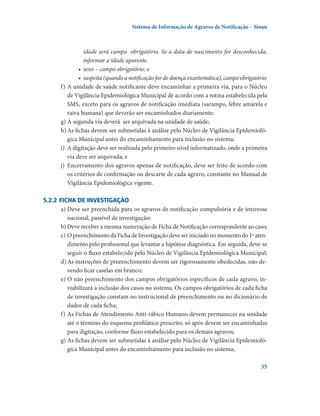 Sistema de Informação de Agravos de Notificação – Sinan

idade será campo  obrigatório. Se a data de nascimento for desconhecida,
informar a idade aparente.
•	 sexo – campo obrigatório; e
•	 suspeita (quando a notificação for de doença exantemática), campo obrigatório.
f)	A unidade de saúde notificante deve encaminhar a primeira via, para o Núcleo
de Vigilância Epidemiológica Municipal de acordo com a rotina estabelecida pela
SMS, exceto para os agravos de notificação imediata (sarampo, febre amarela e
raiva humana) que deverão ser encaminhados diariamente;
g)	A segunda via deverá  ser arquivada na unidade de saúde;
h)	As fichas devem ser submetidas à análise pelo Núcleo de Vigilância Epidemiológica Municipal antes do encaminhamento para inclusão no sistema;
i)	 A digitação deve ser realizada pelo primeiro nível informatizado, onde a primeira
via deve ser arquivada; e
j)	 Encerramento dos agravos apenas de notificação, deve ser feito de acordo com
os critérios de confirmação ou descarte de cada agravo, constante no Manual de
Vigilância Epidemiológica vigente.
5.2.2	Ficha de investigação
a)	Deve ser preenchida para os agravos de notificação compulsória e de interesse
nacional, passível de investigação;
b)	Deve receber a mesma numeração de Ficha de Notificação correspondente ao caso;
c)	O preenchimento da Ficha de Investigação deve ser iniciado no momento do 1o atendimento pelo profissional que levantar a hipótese diagnóstica. Em seguida, deve-se
seguir o fluxo estabelecido pelo Núcleo de Vigilância Epidemiológica Municipal;
d)	As instruções de preeenchimento devem ser rigorosamente obedecidas, não devendo ficar caselas em branco;
e)	O não preenchimento dos campos obrigatórios específicos de cada agravo, inviabilizará a inclusão dos casos no sistema. Os campos obrigatórios de cada ficha
de investigação constam no instrucional de preenchimento ou no dicionário de
dados de cada ficha;
f)	As Fichas de Atendimento Anti-rábico Humano devem permanecer na unidade
até o término do esquema profilático prescrito, só após devem ser encaminhadas
para digitação, conforme fluxo estabelecido para os demais agravos;
g)	As fichas devem ser submetidas à análise pelo Núcleo de Vigilância Epidemiológica Municipal antes do encaminhamento para inclusão no sistema;
35

 
