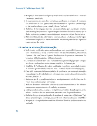 Secretaria de Vigilância em Saúde / MS

h)	A digitação deve ser realizada pelo primeiro nível informatizado, onde a primeira
via deve ser arquivada;
i)	 O encerramento dos casos deve ser feito de acordo com os critérios de confirmação ou descarte de cada agravo, constante do Manual de Vigilância Epidemiológica Nacional, conforme prazo estabelecido no Quadro I;
j)	 As Fichas de Investigação deverão ser encaminhadas para o primeiro nível informatizado para que ocorra o primeiro processamento de dados, mesmo que os
dados pertinentes para encerramento de casos ainda não estejam disponíveis; e
k)	Após o recebimento das informações complementares, as fichas deverão ter o preenchimento completado e ser encaminhadas novamente para que seja digitado o
encerramento dos casos.
5.2.3	Ficha de notificação/investigação
a) Só devem ser notificados após a confirmação do caso, como AIDS (menores de 13
anos e maiores de 13 anos), Esquistossomose em área não endêmica, Hanseníase,
Gestante HIV + e Crianças Expostas, Leishmaniose Tegumentar Americana, Tuberculose, Sífilis Congênita e Sífilis em Gestante.
b)	O formulário utilizado deve ser a Ficha de Notificação/Investigação para a respectiva doença, utilizando a numeração de uma Ficha de Notificação;
c)	Esta Ficha de Notificação deverá ser inutilizada; pois só será aproveitado o número existente que deverá ser transcrito para a Ficha de Notificação/Investigação;
d)	Caso a UF opte em trabalhar com a Ficha de Notificação pré-numerada, específica
para cada agravo, deverá obedecer à orientação para numeração dos instrumentos
de coleta, item 3.1.2;
e)	As instruções de preenchimento devem ser rigorosamente obedecidas, não devendo ficar nenhum campo em branco;
f)	As fichas devem ser submetidas à análise técnica e complementação das informações quando necessárias antes da inclusão no sistema;
g)	o não preenchimento dos campos obrigatórios específicos de cada agravo, inviabilizará a inclusão do caso no sistema; ver instrucional de preenchimento;
h)	As fichas devem ser encaminhadas da unidade de saúde, para o Núcleo de Vigilância Epidemiológica Municipal, de acordo com o fluxo estabelecido pela SMS; e
i)	 A digitação e o arquivamento das fichas devem ser feitos no primeiro nível informatizado.

36

 