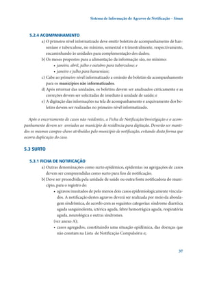 Sistema de Informação de Agravos de Notificação – Sinan

5.2.4 Acompanhamento
a)	O primeiro nível informatizado deve emitir boletim de acompanhamento de hanseníase e tuberculose, no mínimo, semestral e trimestralmente, respectivamente,
encaminhando às unidades para complementação dos dados;
b)	Os meses propostos para a alimentação da informação são, no mínimo:
•	 janeiro, abril, julho e outubro para tuberculose; e
•	 janeiro e julho para hanseníase;
c)	Cabe ao primeiro nível informatizado a emissão do boletim de acompanhamento
para os municípios não informatizados.
d)	Após retornar das unidades, os boletins devem ser analisados criticamente e as
correções devem ser solicitadas de imediato à unidade de saúde; e
e)	A digitação das informações na tela de acompanhamento e arquivamento dos boletins devem ser realizadas no primeiro nível informatizado.
Após o encerramento de casos não residentes, a Ficha de Notificação/Investigação e o acompanhamento devem ser  enviados ao município de residência para digitação. Deverão ser mantidos os mesmos campos-chave atribuídos pelo município de notificação, evitando desta forma que
ocorra duplicação do caso.

5.3 Surto
5.3.1 Ficha de notificação
a)	Outras denominações como surto epidêmico, epidemias ou agregações de casos
devem ser compreendidas como surto para fins de notificação;
b)	Deve ser preenchida pela unidade de saúde ou outra fonte notificadora do município, para o registro de:
•	 agravos inusitados de pelo menos dois casos epidemiologicamente vinculados. A notificação destes agravos deverá ser realizada por meio da abordagem sindrômica, de acordo com as seguintes categorias: síndrome diarréica
aguda sanguinolenta, ictérica aguda, febre hemorrágica aguda, respiratória
aguda, neurológica e outras síndromes.
(ver anexo A);
•	 casos agregados, constituindo uma situação epidêmica, das doenças que
não constam na Lista  de Notificação Compulsória e;

37

 