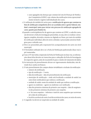 Secretaria de Vigilância em Saúde / MS

•	 casos agregados das doenças que constam da Lista de Doenças de Notificação Compulsória (LDNC) cujo volume das notificações torne operacionalmente inviável o registro individualizado dos casos;
c)	A utilização do módulo de surtos para a notificação de agravos que constam na
lista de notificação compulsória deve ser acordada entre o gestor federal, estadual e municipal, tanto para iniciar este processo de notificação agregada de
casos, quanto para finalizá-lo;
d)	quando o surto/epidemia for de agravos que constem na LDNC, a cada dez casos,
um deverá ter a ficha de investigação preenchida, ou seja, deve-se realizar a investigação completa, devendo a mesma ser digitada no Sinan, por meio do módulo
de notificação individual, além de serem coletadas e processadas amostras biológicas para o referido caso;
e)	Deve ser preenchido pelo responsável do acompanhamento do surto em nível
municipal;
f)	O formulário utilizado deve ser a Ficha de Notificação padronizada (duas vias) e
pré-numeradas;
g)	Caso a UF não tenha a impressão da Ficha de Notificação em duas vias, as informações dessa ficha deverão ser transcritas para o cabeçalho da Ficha de Investigação
do respectivo agravo, antes de encaminhá-la para o núcleo de tratamento de dados;
h)	As instruções de preenchimento devem ser rigorosamente obedecidas, não devendo ficar caselas em branco;
i)	 O não preenchimento dos campos abaixo inviabilizará a inclusão da notificação:
•	 número da notificação;
•	 tipo de notificação – 3 surto;
•	 data da notificação – data do preenchimento da notificação;
•	 município de notificação – onde está localizada a unidade de saúde (ou
outra fonte notificadora) que realizou a notificação;
•	 unidade de saúde: nome da unidade de saúde que realizou a notificação;
•	 agravo ou síndrome – agravo ou síndrome a ser notificado;
•	 data dos primeiros sintomas do primeiro caso suspeito – data do surgimento dos primeiros sintomas do primeiro caso suspeito;
•	 n.º de casos suspeitos – informar o total de casos suspeitos que ocorreram
até a data da notificação; e
•	 local de ocorrência do surto: local da ocorrência dos casos, no início do surto;
j)	 A segunda via deverá ser arquivada na unidade de saúde;
38

 