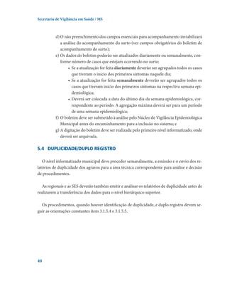 Secretaria de Vigilância em Saúde / MS

d)	O não preenchimento dos campos essenciais para acompanhamento inviabilizará
a análise do acompanhamento do surto (ver campos obrigatórios do boletim de
acompanhamento de surto);
e)	Os dados do boletim poderão ser atualizados diariamente ou semanalmente, conforme número de casos que estejam ocorrendo no surto;
•	 Se a atualização for feita diariamente deverão ser agrupados todos os casos
que tiveram o início dos primeiros sintomas naquele dia;
•	 Se a atualização for feita semanalmente deverão ser agrupados todos os
casos que tiveram início dos primeiros sintomas na respectiva semana epidemiológica;
•	 Deverá ser colocada a data do último dia da semana epidemiológica, correspondente ao período. A agregação máxima deverá ser para um período
de uma semana epidemiológica;
f)	O boletim deve ser submetido à análise pelo Núcleo de Vigilância Epidemiológica
Municipal antes do encaminhamento para a inclusão no sistema; e
g)	A digitação do boletim deve ser realizada pelo primeiro nível informatizado, onde
deverá ser arquivada.

5.4	 Duplicidade/duplo registro
O nível informatizado municipal deve proceder semanalmente, a emissão e o envio dos relatórios de duplicidade dos agravos para a área técnica correspondente para análise e decisão
de procedimentos.
As regionais e as SES deverão também emitir e analisar os relatórios de duplicidade antes de
realizarem a transferência dos dados para o nível hierárquico superior.
Os procedimentos, quando houver identificação de duplicidade, e duplo registro devem seguir as orientações constantes item 3.1.5.4 e 3.1.5.5.

40

 