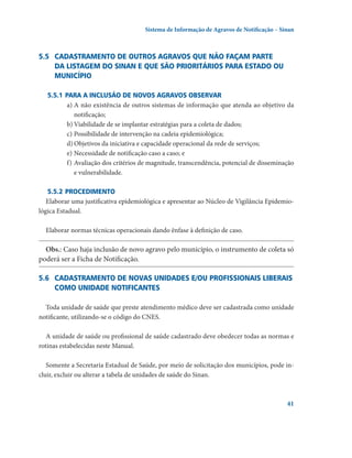 Sistema de Informação de Agravos de Notificação – Sinan

5.5	 Cadastramento de outros agravos que não façam parte
da listagem do Sinan e que são prioritários para estado ou
município
5.5.1	Para a inclusão de novos agravos observar
a)	A não existência de outros sistemas de informação que atenda ao objetivo da
notifi­cação;
b)	Viabilidade de se implantar estratégias para a coleta de dados;
c)	Possibilidade de intervenção na cadeia epidemiológica;
d)	Objetivos da iniciativa e capacidade operacional da rede de serviços;
e)	Necessidade de notificação caso a caso; e
f)	Avaliação dos critérios de magnitude, transcendência, potencial de disseminação
e vulnerabilidade.
5.5.2	Procedimento
Elaborar uma justificativa epidemiológica e apresentar ao Núcleo de Vigilância Epidemiológica Estadual.
Elaborar normas técnicas operacionais dando ênfase à definição de caso.

Obs.: Caso haja inclusão de novo agravo pelo município, o instrumento de coleta só
poderá ser a Ficha de Notificação.
5.6	 Cadastramento de novas unidades e/ou profissionais liberais 
como unidade notificantes
Toda unidade de saúde que preste atendimento médico deve ser cadastrada como unidade
notificante, utilizando-se o código do CNES.
A unidade de saúde ou profissional de saúde cadastrado deve obedecer todas as normas e
rotinas estabelecidas neste Manual.
Somente a Secretaria Estadual de Saúde, por meio de solicitação dos municípios, pode incluir, excluir ou alterar a tabela de unidades de saúde do Sinan.

41

 